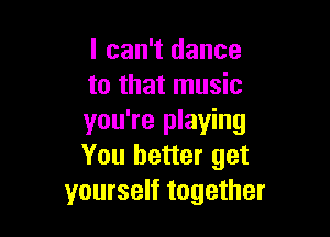 I can't dance
to that music

you're playing
You better get
yourself together