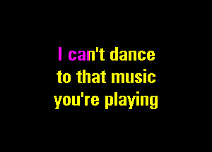 I can't dance

to that music
you're playing