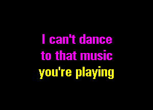 I can't dance

to that music
you're playing