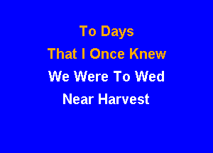 To Days
That I Once Knew
We Were To Wed

Near Harvest