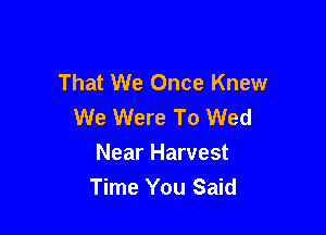 That We Once Knew
We Were To Wed

Near Harvest
Time You Said