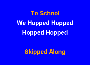 To School
We Hopped Hopped

Hopped Hopped

Skipped Along