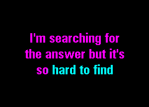 I'm searching for

the answer but it's
so hard to find