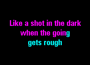 Like a shot in the dark

when the going
gets rough