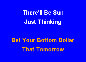 There'll Be Sun
Just Thinking

Bet Your Bottom Dollar
That Tomorrow