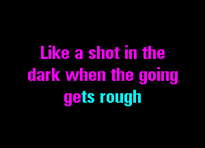 Like a shot in the

dark when the going
gets rough