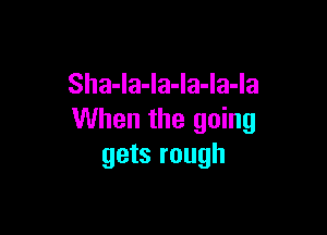 Sha-la-la-la-la-la

When the going
gets rough