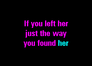 If you left her

just the way
you found her