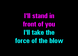 I'll stand in
front of you

I'll take the
force of the blow