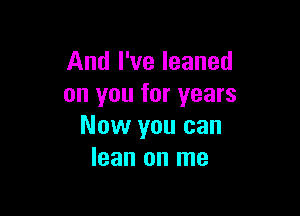 And I've leaned
on you for years

Now you can
lean on me