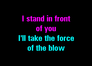 I stand in front
of you

I'll take the force
of the blow