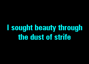 I sought beauty through

the dust of strife