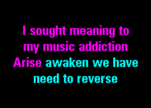 I sought meaning to
my music addiction
Arise awaken we have
need to reverse