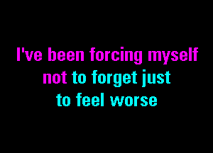 I've been forcing myself

not to forget just
to feel worse