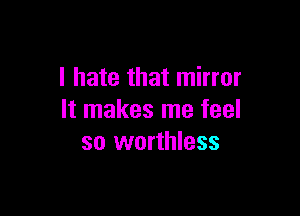 I hate that mirror

It makes me feel
so worthless