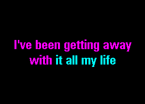 I've been getting awayr

with it all my life