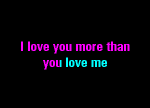 I love you more than

you love me