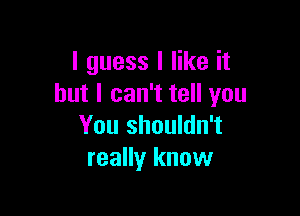 I guess I like it
but I can't tell you

You shouldn't
really know