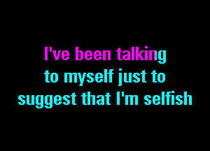 I've been talking

to myself just to
suggest that I'm selfish