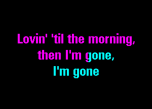 Lovin' 'til the morning,

then I'm gone,
I'm gone