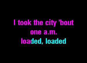 I took the city 'hout

one am.
loaded. loaded