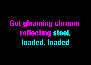Got gleaming chrome,

reflecting steel.
loaded, loaded
