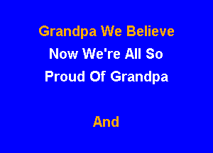 Grandpa We Believe
Now We're All So
Proud Of Grandpa

And