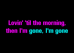 Lovin' 'til the morning.

then I'm gone, I'm gone