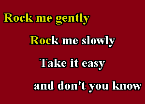 Rock me gently

Rock me slowly

Take it easy

and don't you know