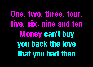 One, two, three, four,
five, six, nine and ten

Money can't buy
you back the love
that you had then
