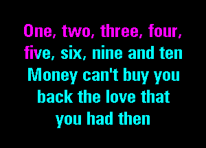 One, two, three, four,
five, six, nine and ten
Money can't buy you
back the love that
you had then