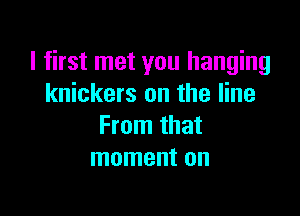 I first met you hanging
knickers on the line

From that
moment on