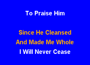 To Praise Him

Since He Cleansed
And Made Me Whole
I Will Never Cease