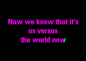 Now we know that it's

us versus
the world now