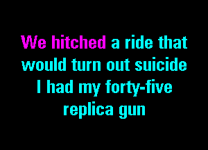 We hitched a ride that
would turn out suicide

I had my forty-five
replica gun