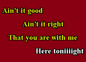 Ain't it good

Ain't it right

That you are With me

Here toniiiight