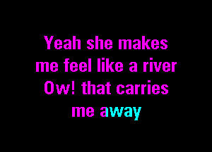Yeah she makes
me feel like a river

0w! that carries
me away