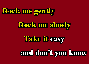 Rock me gently

Rock me slowly

Take it easy

and don't you know