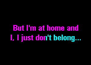 But I'm at home and

I. I just don't belong...