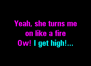 Yeah, she turns me

on like a fire
0w! I get high!...