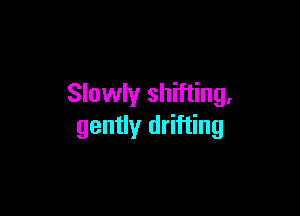 Slowly shifting,

gently drifting