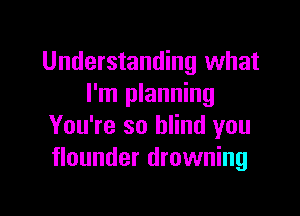Understanding what
I'm planning

You're so blind you
flounder drowning