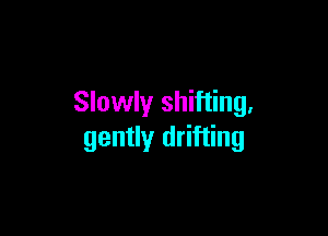 Slowly shifting,

gently drifting