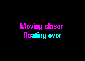 Moving closer,

floating over
