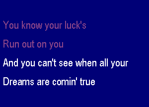 And you can't see when all your

Dreams are comin' true