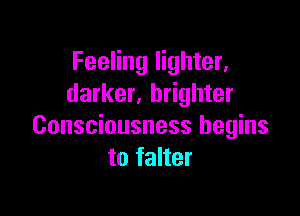 Feeling lighter,
darker. brighter

Consciousness begins
to falter