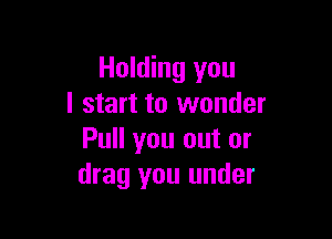 Holding you
I start to wonder

Pull you out or
drag you under
