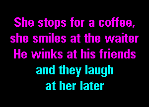 She stops for a coffee,
she smiles at the waiter
He winks at his friends
and they laugh
at her later