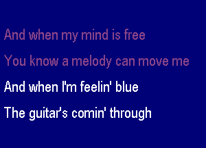 And when I'm feelin' blue

The guitafs comin' through