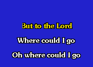 But to the Lord

Where could I go

Oh where could I go